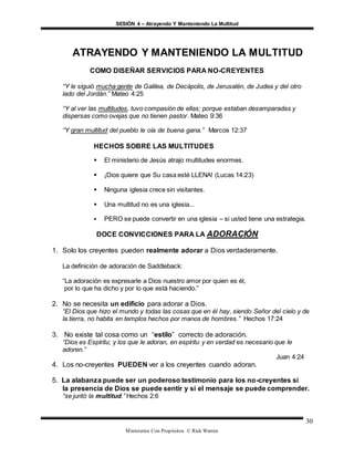 SESIÓN 4 – Atrayendo Y Manteniendo La Multitud
Ministerios Con Propósitos © Rick Warren
30
ATRAYENDO Y MANTENIENDO LA MULTITUD
COMO DISEÑAR SERVICIOS PARA NO-CREYENTES
“Y le siguió mucha gente de Galilea, de Decápolis, de Jerusalén, de Judea y del otro
lado del Jordán.” Mateo 4:25
“Y al ver las multitudes, tuvo compasión de ellas; porque estaban desamparadas y
dispersas como ovejas que no tienen pastor. Mateo 9:36
“Y gran multitud del pueblo le oía de buena gana.” Marcos 12:37
HECHOS SOBRE LAS MULTITUDES
 El ministerio de Jesús atrajo multitudes enormes.
 ¡Dios quiere que Su casa esté LLENA! (Lucas 14:23)
 Ninguna iglesia crece sin visitantes.
 Una multitud no es una iglesia...
 PERO se puede convertir en una iglesia – si usted tiene una estrategia.
DOCE CONVICCIONES PARA LA ADORACIÓN
1. Solo los creyentes pueden realmente adorar a Dios verdaderamente.
La definición de adoración de Saddleback:
“La adoración es expresarle a Dios nuestro amor por quien es él,
por lo que ha dicho y por lo que está haciendo.”
2. No se necesita un edificio para adorar a Dios.
“El Dios que hizo el mundo y todas las cosas que en él hay, siendo Señor del cielo y de
la tierra, no habita en templos hechos por manos de hombres.” Hechos 17:24
3. No existe tal cosa como un “estilo” correcto de adoración.
“Dios es Espíritu; y los que le adoran, en espíritu y en verdad es necesario que le
adoren.”
Juan 4:24
4. Los no-creyentes PUEDEN ver a los creyentes cuando adoran.
5. La alabanza puede ser un poderoso testimonio para los no-creyentes si
la presencia de Dios se puede sentir y si el mensaje se puede comprender.
“se juntó la multitud.” Hechos 2:6
 
