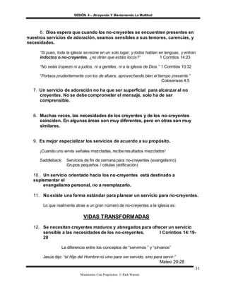 SESIÓN 4 – Atrayendo Y Manteniendo La Multitud
Ministerios Con Propósitos © Rick Warren
31
6. Dios espera que cuando los no-creyentes se encuentren presentes en
nuestros servicios de adoración, seamos sensibles a sus temores, carencias, y
necesidades.
“Si pues, toda la iglesia se reúne en un solo lugar, y todos hablan en lenguas, y entran
indoctos o no-creyentes, ¿no dirán que estáis locos?” 1 Corintios 14:23
“No seáis tropiezo ni a judíos, ni a gentiles, ni a la iglesia de Dios.” 1 Corintios 10:32
“Portaos prudentemente con los de afuera, aprovechando bien el tiempo presente.”
Colosenses 4:5
7. Un servicio de adoración no ha que ser superficial para alcanzar al no
creyentes. No se debe comprometer el mensaje, solo ha de ser
comprensible.
8. Muchas veces, las necesidades de los creyentes y de los no-creyentes
coinciden. En algunas áreas son muy diferentes, pero en otras son muy
similares.
9. Es mejor especializar los servicios de acuerdo a su propósito.
¡Cuando uno envía señales mezcladas, recibe resultados mezclados!
Saddleback: Servicios de fin de semana para no-creyentes (evangelismo)
Grupos pequeños / células (edificación)
10. Un servicio orientado hacia los no-creyentes está destinado a
suplementar el
evangelismo personal, no a reemplazarlo.
11. No existe una forma estándar para planear un servicio para no-creyentes.
Lo que realmente atrae a un gran número de no-creyentes a la iglesia es:
VIDAS TRANSFORMADAS
12. Se necesitan creyentes maduros y abnegados para ofrecer un servicio
sensible a las necesidades de los no-creyentes. I Corintios 14:19-
20
La diferencia entre los conceptos de “servimos ” y “sírvanos”
Jesús dijo: “el Hijo del Hombre no vino para ser servido, sino para servir.”
Mateo 20:28
 