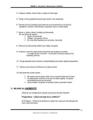 SESIÓN 4 – Atrayendo Y Manteniendo La Multitud
Ministerios Con Propósitos © Rick Warren
33
4. Coloque señales, direcciones y mapas en todo lugar.
5. Tenga música grabada tocando para recibir a los asistentes.
6. Permita que los visitantes permanezcan en el anonimato en el servicio.
Ayúdelos a sentirse "bienvenidos y queridos" pero no observados.
7. Anime a todos a llenar la tarjeta de bienvenida.
No use libros de registro
 Violan el anonimato
 Obligan a la gente a firmar
 Es más difícil clasificar los nombres más tarde.
8. Ofrezca una bienvenida pública que relaje a la gente.
9. Empiece y termine cada servicio haciendo que la gente se salude.
“La regla de los 3 minutos” - al concluir el servicio salude a los
visitantes primero.
10. Ponga etiquetas para nombres a disponibilidad para todos (iglesias pequeñas).
11. Ofrezca una mesa con refrescos en cada servicio
12. Recuerde tres cosas claves :
 No espere que la gente actúe como creyente hasta que lo sean.
 Si usted quiere ministrar a los que no tienen iglesia, no puede
escandalizarse de sus acciones.
 Jesús aceptó a la gente sin aprobar todo lo que ellos hacían.
V. MEJORE SU AMBIENTE
Observe sus instalaciones ¡desde el punto de vista del visitante!
Pregúntese: “¿Qué mensaje da su edificio?”
El Problema: Tenemos la tendencia a pasar las cosas por alto después de
solo cuatro semanas.
 