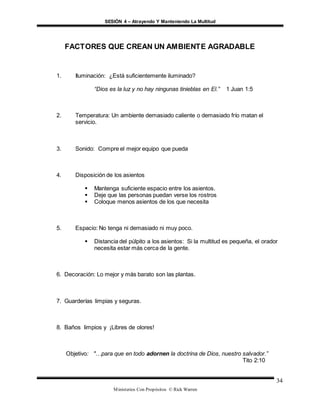 SESIÓN 4 – Atrayendo Y Manteniendo La Multitud
Ministerios Con Propósitos © Rick Warren
34
FACTORES QUE CREAN UN AMBIENTE AGRADABLE
1. Iluminación: ¿Está suficientemente iluminado?
“Dios es la luz y no hay ningunas tinieblas en El.” 1 Juan 1:5
2. Temperatura: Un ambiente demasiado caliente o demasiado frío matan el
servicio.
3. Sonido: Compre el mejor equipo que pueda
4. Disposición de los asientos
 Mantenga suficiente espacio entre los asientos.
 Deje que las personas puedan verse los rostros
 Coloque menos asientos de los que necesita
5. Espacio: No tenga ni demasiado ni muy poco.
 Distancia del púlpito a los asientos: Si la multitud es pequeña, el orador
necesita estar más cerca de la gente.
6. Decoración: Lo mejor y más barato son las plantas.
7. Guarderías limpias y seguras.
8. Baños limpios y ¡Libres de olores!
Objetivo: "…para que en todo adornen la doctrina de Dios, nuestro salvador.”
Tito 2:10
 