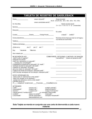 SESIÓN 4 – Atrayendo Y Manteniendo La Multitud
Ministerios Con Propósitos © Rick Warren
37
Esta Tarjeta se manda en conjunto can una carta de bienvenida a cada nuevo
visitante
TARJETA DE REGISTRO DE SADDLEBACK
Fecha_______________ aveun nóicceriD ‫ٱ‬ Grupo de edad
18-23 24-29 30’s 40’s 50’s 60’s 70’s 80’s
oveun ocinórtcele oerroC ‫ٱ‬
Sr./ Sra./Srta. Grado escolar actual
3 4 5 6 7 8 9 10 11 12 universidad
Nombre_________________________________________________
Dirección______________________________________________
Es usted:
Cuidad________________Estado________ Código Postal_______ o dasaC ‫ٱ‬ oretloS ‫ٱ‬
Correo electrónico_______________________________________ Nombres de los hijos que viven en el hogar y
sus fechas de nacimiento:
Teléfono_______________________________________________
Teléfono del trabajo_______________________________________ _________________________________
¿Esta es su zev 3 ‫ٱ‬ zev 2 ‫ٱ‬ zev 1 ‫ٱ‬ _________________________________
Soy: ‫ٱ‬ Asistente ‫ٱ‬ Miembro _________________________________
Vine invitado por _______________________________________ _________________________________
MI DECISIÓN DE HOY COMENTARIOS, PETICIONES, O MOTIVOS DE ORACION
.otsirC a adiv im ogertnE ‫ٱ‬ l aicnedifnoC ‫ٱ‬ nóicaro ed opiuqe le araP ‫ٱ‬
odazituab res oreiuQ ‫ٱ‬
otsirC noc osimorpmoc im oveuneR ‫ٱ‬ __________________________________
.... amixórp al ne emrartsigeR ‫ٱ‬
kcabelddaS ed aíserbmem al arbucseD ,101 esalC ‫ٱ‬ __________________________________
lautiripse zerudam al arbucseD ,102 esalC ‫ٱ‬
oiretsinim im arbucseD ,103 esalC ‫ٱ‬ __________________________________
adiv al ne nóisim im arbucseD ,104 esalC ‫ٱ‬
a iselgi al ed anicifo al ne raduya a otseupsid yotsE ‫ٱ‬ __________________________________
soñin sol arap samargorp sol noc raduya a otseupsid yotsE ‫ٱ‬
__________________________________
ESTOY INTERESADO EN:
.otsirC a adiv im retemorpmoc omóc rebaS ‫ٱ‬ __________________________________
.otsirC noc nóicaler im ne odneicerC ‫ٱ‬
. aiselgi al ed ailimaf al a emrinu omóc rebaS ‫ٱ‬ __________________________________
oñeuqep opurg nU ‫ٱ‬
rP____ aírejesnoC ‫ٱ‬ematrimonial ____Financiera ____Crisis/Matrimonio
ACTIVIDADES
s oñiN ‫ٱ‬ senorav soL ‫ٱ‬ socilbíb soidutsE ‫ٱ‬
s etnecselodA ‫ٱ‬ s erejum saL ‫ٱ‬ oyopA ed sopurG ‫ٱ‬
senevóJ ‫ٱ‬ s onaicna soL ‫ٱ‬ s osap 21 ed sopurG ‫ٱ‬
s otluda senevóJ ‫ٱ‬s erdap res lE ‫ٱ‬ p y soicogeN ‫ٱ‬rofesionales
soretloS ‫ٱ‬ ajerap nis serdaP ‫ٱ‬ s elacisuM ‫ٱ‬
s oinomirtaM ‫ٱ‬ ojih led nóicacideD ‫ٱ‬ s etropeD /nóicaerceR ‫ٱ‬
www.saddleback.com
 