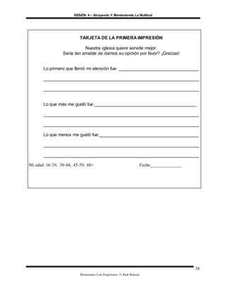 SESIÓN 4 – Atrayendo Y Manteniendo La Multitud
Ministerios Con Propósitos © Rick Warren
38
TARJETA DE LA PRIMERA IMPRESIÓN
Nuestra iglesia quiere servirle mejor.
Sería tan amable de darnos su opinión por favor? ¡Gracias!
Lo primero que llamó mi atención fue: ________________________________
_______________________________________________________________
_______________________________________________________________
Lo que más me gustó fue:_________________________________________
_______________________________________________________________
_______________________________________________________________
Lo que menos me gustó fue:________________________________________
_______________________________________________________________
_______________________________________________________________
Mi edad: 16-29, 30-44, 45-59, 60+ Fecha:______________
 