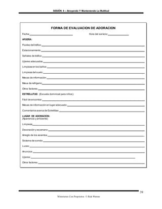 SESIÓN 4 – Atrayendo Y Manteniendo La Multitud
Ministerios Con Propósitos © Rick Warren
39
FORMA DE EVALUACION DE ADORACION
Fecha:_______________________________ Hora del servicio:_______________
AFUERA:
Fluidez del tráfico:_____________________________________________________________________________
Estacionamiento:______________________________________________________________________________
Señales de tráfico:_____________________________________________________________________________
Ujieres adecuados:___________________________________________________________________________
Limpieza en los baños:_________________________________________________________________________
Limpieza del suelo:____________________________________________________________________________
Mesas de información:__________________________________________________________________________
Mesa de refrigerio:_____________________________________________________________________________
Otros factores:________________________________________________________________________________
ESTRELLITAS (Escuela dominical para niños):
Fácil de encontrar:_____________________________________________________________________________
Mesas de información en lugar adecuado:__________________________________________________________
Comentarios acerca de Estrellitas:________________________________________________________________
LUGAR DE ADORACION:
(Apariencia y ambiente)
Limpieza:____________________________________________________________________________________
Decoración y escenano:________________________________________________________________________
Arreglo de los asientos:________________________________________________________________________
Sistema de sonido:____________________________________________________________________________
Luces:______________________________________________________________________________________
Anuncios:____________________________________________________________________________________
Ujieres:___________________________________________________________________________
Otros factores:________________________________________________________________________________
SERVICIO:
Comentarios sobre el servicio:____________________________________________________________
Otros factores:______________________________________________________________________
 