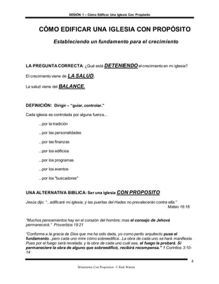 SESIÓN 1 – Cómo Edificar Una Iglesia Con Propósito
Ministerios Con Propósitos © Rick Warren
4
CÓMO EDIFICAR UNA IGLESIA CON PROPÓSITO
Estableciendo un fundamento para el crecimiento
LA PREGUNTA CORRECTA: ¿Qué está DETENIENDO el crecimiento en mi iglesia?
El crecimiento viene de LA SALUD.
La salud viene del BALANCE.
DEFINICIÓN: Dirigir – “guiar, controlar.”
Cada iglesia es controlada por alguna fuerza...
...por la tradición
...por las personalidades
...por las finanzas
...por los edificios
...por los programas
...por los eventos
...por los "buscadores"
UNA ALTERNATIVA BIBLICA: Ser una iglesia CON PROPOSITO
Jesús dijo: “...edificaré mi iglesia; y las puertas del Hades no prevalecerán contra ella.”
Mateo 16:18
“Muchos pensamientos hay en el corazón del hombre; mas el consejo de Jehová
permanecerá.” Proverbios 19:21
“Conforme a la gracia de Dios que me ha sido dada, yo como perito arquitecto puse el
fundamento...pero cada uno mire cómo sobreedifica...La obra de cada uno se hará manifiesta.
Pues por el fuego será revelada; y la obra de cada uno cuál sea, el fuego la probará. Si
permaneciere la obra de alguno que sobreedificó, recibirá recompensa.” 1 Corintios 3:10-
14
 