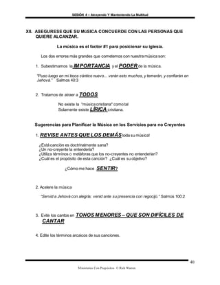 SESIÓN 4 – Atrayendo Y Manteniendo La Multitud
Ministerios Con Propósitos © Rick Warren
40
XII. ASEGURESE QUE SU MÚSICA CONCUERDE CON LAS PERSONAS QUE
QUIERE ALCANZAR.
La música es el factor #1 para posicionar su iglesia.
Los dos errores más grandes que cometemos con nuestra música son:
1. Subestimamos la IMPORTANCIA y el PODER de la música.
"Puso luego en mi boca cántico nuevo... verán esto muchos, y temerán, y confiarán en
Jehová.” Salmos 40:3
2. Tratamos de atraer a TODOS
No existe la “música cristiana" como tal
Solamente existe LÍRICA cristiana.
Sugerencias para Planificar la Música en los Servicios para no Creyentes
1. REVISE ANTES QUE LOS DEMÁStoda su música!
¿Está canción es doctrinalmente sana?
¿Un no-creyente la entendería?
¿Utiliza términos o metáforas que los no-creyentes no entenderían?
¿Cuál es el propósito de esta canción? ¿Cuál es su objetivo?
¿Cómo me hace SENTIR?
2. Acelere la música
“Servid a Jehová con alegría; venid ante su presencia con regocijo.” Salmos 100:2
3. Evite los cantos en TONOS MENORES – QUE SON DIFÍCILES DE
CANTAR
4. Edite los términos arcaicos de sus canciones.
 