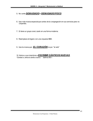 SESIÓN 4 – Atrayendo Y Manteniendo La Multitud
Ministerios Con Propósitos © Rick Warren
41
5. No cante DEMASIADOni DEMASIADO POCO
6. Use más música especial que cantos de la congregación en sus servicios para no
creyentes.
7. Si tiene un grupo coral, úselo en una forma moderna:
8. Reemplace el órgano con una orquesta MIDI.
9. Use la música por EL CORAZÓN no por "el arte"
10. Anime a sus miembros a ESCRIBIR CÁNTICOS NUEVAS.
“Cantad a Jehová cántico nuevo.” Salmos 96:1
 