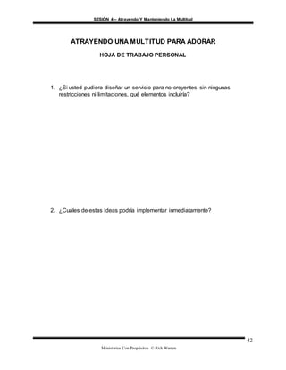 SESIÓN 4 – Atrayendo Y Manteniendo La Multitud
Ministerios Con Propósitos © Rick Warren
42
ATRAYENDO UNA MULTITUD PARA ADORAR
HOJA DE TRABAJO PERSONAL
1. ¿Si usted pudiera diseñar un servicio para no-creyentes sin ningunas
restricciones ni limitaciones, qué elementos incluiría?
2. ¿Cuáles de estas ideas podría implementar inmediatamente?
 