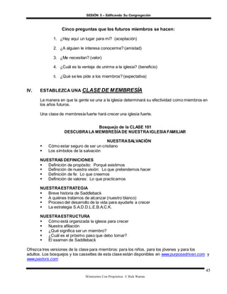 SESIÓN 5 – Edificando Su Congregación
Ministerios Con Propósitos © Rick Warren
45
Cinco preguntas que los futuros miembros se hacen:
1. ¿Hay aquí un lugar para mí? (aceptación)
2. ¿A alguien le interesa conocerme? (amistad)
3. ¿Me necesitan? (valor)
4. ¿Cuál es la ventaja de unirme a la iglesia? (beneficio)
5. ¿Qué se les pide a los miembros? (expectativa)
IV. ESTABLEZCA UNA CLASE DE MEMBRESÍA
La manera en que la gente se una a la iglesia determinará su efectividad como miembros en
los años futuros.
Una clase de membresía fuerte hará crecer una iglesia fuerte.
Bosquejo de la CLASE 101
DESCUBRALA MEMBRESÍADE NUESTRAIGLESIAFAMILIAR
NUESTRASALVACIÓN
 Cómo estar seguro de ser un cristiano
 Los símbolos de la salvación
NUESTRAS DEFINICIONES
 Definición de propósito: Porqué existimos
 Definición de nuestra visión: Lo que pretendemos hacer
 Definición de fe: Lo que creemos
 Definición de valores: Lo que practicamos
NUESTRAESTRATEGIA
 Breve historia de Saddleback
 A quiénes tratamos de alcanzar (nuestro blanco)
 Proceso del desarrollo de la vida para ayudarle a crecer
 La estrategia S.A.D.D.L.E.B.A.C.K.
NUESTRAESTRUCTURA
 Cómo está organizada la iglesia para crecer
 Nuestra afiliación
 ¿Qué significa ser un miembro?
 ¿Cuál es el próximo paso que debo tomar?
 El examen de Saddleback
Ofrezca tres versiones de la clase para miembros: para los niños, para los jóvenes y para los
adultos. Los bosquejos y los cassettes de esta clase están disponibles en www.purposedriven.com y
www.pastors.com
 