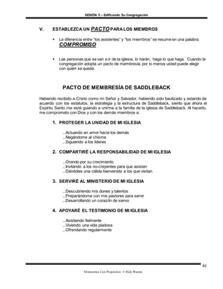 SESIÓN 5 – Edificando Su Congregación
Ministerios Con Propósitos © Rick Warren
46
V. ESTABLEZCA UN PACTO PARA LOS MIEMBROS
 La diferencia entre “los asistentes” y “los miembros” se resume en una palabra:
COMPROMISO
 Las personas que se van a ir de la iglesia, lo harán, haga lo que haga. Cuando la
congregación adopta un pacto de membresía, por lo menos usted puede elegir
con quién se queda.
PACTO DE MEMBRESÍA DE SADDLEBACK
Habiendo recibido a Cristo como mi Señor y Salvador, habiendo sido bautizado y estando de
acuerdo con los estatutos, la estrategia y la estructura de Saddleback, siento que ahora el
Espíritu Santo me está guiando a unirme a la familia de la iglesia de Saddleback. Al hacerlo,
me comprometo con Dios y con los demás miembros a:
1. PROTEGER LA UNIDAD DE MI IGLESIA
...Actuando en amor hacia los demás
...Negándome al chisme
...Siguiendo a los líderes
2. COMPARTIRÉ LA RESPONSABILIDAD DE MI IGLESIA
...Orando por su crecimiento
...Invitando a los no-creyentes para que asistan
...Dándoles una cálida bienvenida a los que visitan
3. SERVIRÉ AL MINISTERIO DE MI IGLESIA
...Descubriendo mis dones y talentos
...Preparándome con mis pastores para servir
...Desarrollando un corazón de siervo
4. APOYARÉ EL TESTIMONIO DE MI IGLESIA
...Asistiendo fielmente
...Viviendo una vida piadosa
...Ofrendando regularmente
 