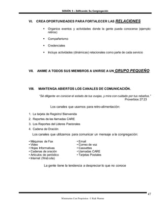 SESIÓN 5 – Edificando Su Congregación
Ministerios Con Propósitos © Rick Warren
47
VI. CREA OPORTUNIDADES PARA FORTALECER LAS RELACIONES
 Organice eventos y actividades donde la gente pueda conocerse (ejemplo:
retiros)
 Compañerismo
 Credenciales
 Incluya actividades (dinámicas) relacionales como parte de cada servicio
VII. ANIME A TODOS SUS MIEMBROS A UNIRSE A UN GRUPO PEQUEÑO
VIII. MANTENGA ABIERTOS LOS CANALES DE COMUNICACIÓN.
“Sé diligente en conocer el estado de tus ovejas, y mira con cuidado por tus rebaños.”
Proverbios 27:23
Los canales que usamos para retro-alimentación:
1. La tarjeta de Registro/ Bienvenida
2. Reportes de las llamadas CARE
3. Los Reportes del Líderes Pastorales
4. Cadena de Oración
Los canales que utilizamos para comunicar un mensaje a la congregación:
• Máquinas de Fax • Email
• Video • Correo de voz
• Hojas Informativas • Cassettes
• Cadenas de oración • Llamadas CARE
• Artículos de periódico • Tarjetas Postales
• Internet (Web site)
La gente tiene la tendencia a despreciar lo que no conoce
 