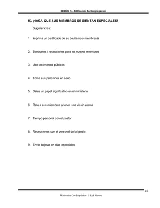 SESIÓN 5 – Edificando Su Congregación
Ministerios Con Propósitos © Rick Warren
48
IX. ¡HAGA QUE SUS MIEMBROS SE SIENTAN ESPECIALES!
Sugerencias:
1. Imprima un certificado de su bautismo y membresía
2. Banquetes / recepciones para los nuevos miembros
3. Use testimonios públicos
4. Tome sus peticiones en serio
5. Deles un papel significativo en el ministerio
6. Rete a sus miembros a tener una visión eterna
7. Tiempo personal con el pastor
8. Recepciones con el personal de la iglesia
9. Envíe tarjetas en días especiales
 