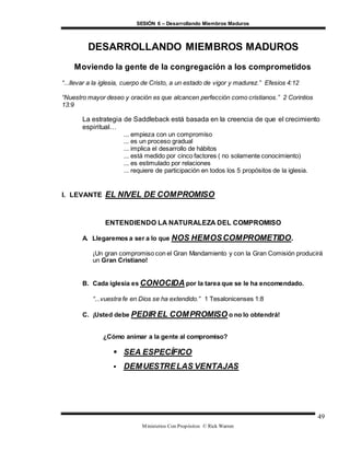 SESIÓN 6 – Desarrollando Miembros Maduros
Ministerios Con Propósitos © Rick Warren
49
DESARROLLANDO MIEMBROS MADUROS
Moviendo la gente de la congregación a los comprometidos
“...llevar a la iglesia, cuerpo de Cristo, a un estado de vigor y madurez.” Efesios 4:12
“Nuestro mayor deseo y oración es que alcancen perfección como cristianos.” 2 Corintios
13:9
La estrategia de Saddleback está basada en la creencia de que el crecimiento
espiritual…
... empieza con un compromiso
... es un proceso gradual
... implica el desarrollo de hábitos
... está medido por cinco factores ( no solamente conocimiento)
... es estimulado por relaciones
... requiere de participación en todos los 5 propósitos de la iglesia.
I. LEVANTE EL NIVEL DE COMPROMISO
ENTENDIENDO LA NATURALEZA DEL COMPROMISO
A. Llegaremos a ser a lo que NOS HEMOSCOMPROMETIDO.
¡Un gran compromiso con el Gran Mandamiento y con la Gran Comisión producirá
un Gran Cristiano!
B. Cada iglesia es CONOCIDA por la tarea que se le ha encomendado.
“...vuestra fe en Dios se ha extendido.” 1 Tesalonicenses 1:8
C. ¡Usted debe PEDIR EL COMPROMISO o no lo obtendrá!
¿Cómo animar a la gente al compromiso?
 SEA ESPECÍFICO
 DEMUESTRELAS VENTAJAS
 