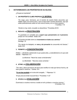 SESIÓN 1 – Cómo Edificar Una Iglesia Con Propósito
Ministerios Con Propósitos © Rick Warren
5
I. DETERMINANDO LOS PROPÓSITOS DE SU IGLESIA
¿Porqué es importante?
1. UN PROPÓSITO CLARO PROPICIA LA MORAL
“Os ruego, pues, hermanos, por el nombre de nuestro Señor Jesucristo, que
habléis todos una misma casa, y que no haya entre vosotros divisiones, sino que
estéis perfectamente unidos en una misma mente y en un mismo parecer.”
1 Corintios 1:10
“Donde no hay visión, el pueblo se desenfrena.” Proverbios 29:18
2. REDUCE LA FRUSTRACIÓN
Tú guardarás en completa paz a aquel cuyo pensamiento en ti persevera;
porque en ti ha confiado.” Isaías 26:3
“El hombre de doble ánimo es inconstante en todos sus caminos.”
Santiago 1:8
“Por demás he trabajado, en vano y sin provecho he consumido mis fuerzas.”
Isaías 49:4
3. PERMITE LA CONCENTRACIÓN
(Pablo) “...Olvidando ciertamente lo que queda atrás, y extendiéndome a lo que está
delante.” Filipenses 3:13
La eficiencia: “Hacer las cosas correctamente.”
La efectividad: “Hace las cosas correctas.”
4. ATRAE LA COLABORACIÓN
“Ten valor y dinos qué hemos de hacer para rectificar lo malo que hemos hecho y de
buen grado lo haremos.” Esdras 10:4
“Tu me has ayudado en la obra del evangelio...” Filipenses 1:5
“El que procura el bien buscará favor.” Proverbios 11:27
5. AYUDA A LA EVALUACIÓN
Examinaos a vosotros mismos si estáis en la fe; probaos a vosotros mismos.”
2 Corintios 13:5
 
