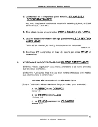 SESIÓN 6 – Desarrollando Miembros Maduros
Ministerios Con Propósitos © Rick Warren
50
D. Cuanto mayor es el compromiso que se demanda, MAYORES LA
RESPUESTATAMBIÉN.
Así, pues, cualquiera de vosotros que no renuncia a todo lo que posee, no puede
ser mi discípulo. Lucas 14:33
E. Si su iglesia no pide un compromiso, OTRAS IGLESIAS LO HARÁN
F. La gente desea comprometerse con algo que realmente LE DA SENTIDO
A SUS VIDAS
“Jesús les dijo: Venid en pos de mí, y os haré pescadores de hombres.”
Mateo 4:19
G. Construya UN compromiso en lugar de hacerlo con miras HACIA el
compromiso.
II. AYUDE A QUE LA GENTE DESARROLLE HÁBITOS ESPIRITUALES
El término “hábitos espirituales” suena menos amenazante a los nuevos creyentes
que “disciplinas espirituales”.
Dostoyevski: “La segunda mitad de la vida de un hombre está basada en los hábitos
que adquirió durante la primera mitad.”
LOS TRES HÁBITOS ESPIRITUALES MÁS IMPORTANTES
(Poner a Cristo como número uno de mi tiempo, mi dinero y mis amistades)
A. UN TIEMPO DIARIO CON DIOS
Marcos 1:35
B. UN DIEZMO SEMANAL A DIOS
1 Corintios 16:2
C. UN EQUIPO COMPROMETIDO PARA DIOS
Hebreos 10:25
 