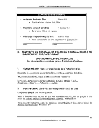 SESIÓN 6 – Desarrollando Miembros Maduros
Ministerios Con Propósitos © Rick Warren
51
III. CONSTRUYA UN PROGRAMA DE EDUCACIÓN CRISTIANA BASADO EN
LOS CINCO NIVELES DE APRENDIZAJE
LOS CINCO NIVELES DE APRENDIZAJE
Los cinco ladrillos esenciales para el Crecimiento Espiritual.
1. CONOCIMIENTO: Conocer el contenido de la Palabra de Dios
Desarrollar el conocimiento general de los libros, eventos y personajes de la Biblia
“Mi pueblo fue destruido, porque le faltó conocimiento.” Oseas 4:6
El Programa de "Conocimiento" de Saddleback: Estudios Bíblicos P.O.R.A
(Pregúntese….Observe……Reflexione…….Actúe)
2. PERSPECTIVA: Ver la vida desde el punto de vista de Dios
Comprender porqué Dios hace lo que hace.
“Pero el alimento sólido es para los que han alcanzado madurez, para los que por el uso
tienen los sentidos en el discernimiento del bien y del mal.” Hebreos 5:14
“Pero el hombre natural no percibe las cosas que son del Espíritu de Dios...porque se han de
discernir espiritualmente.” 1 Corintios 2:14
MI PACTO DE CRECIMIENTO
 un tiempo diario con Dios Marcos 1:35
 Oración y lectura individual de la Bíblia
 Un diézmo semanal para Dios 1 Corintios 16:2
 Dar el primer 10% de mis ingresos
 Un equipo comprometido para Dios Hebreos 10:25
 Tener compañerismo con otros creyentes en un grupo pequeño
_____________________ _______________________
Firma Pastor
 