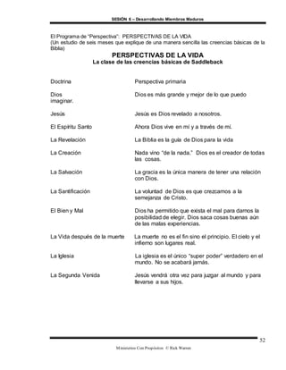 SESIÓN 6 – Desarrollando Miembros Maduros
Ministerios Con Propósitos © Rick Warren
52
El Programa de “Perspectiva”: PERSPECTIVAS DE LA VIDA
(Un estudio de seis meses que explique de una manera sencilla las creencias básicas de la
Biblia)
PERSPECTIVAS DE LA VIDA
La clase de las creencias básicas de Saddleback
Doctrina Perspectiva primaria
Dios Dios es más grande y mejor de lo que puedo
imaginar.
Jesús Jesús es Dios revelado a nosotros.
El Espíritu Santo Ahora Dios vive en mí y a través de mí.
La Revelación La Biblia es la guía de Dios para la vida
La Creación Nada vino “de la nada.” Dios es el creador de todas
las cosas.
La Salvación La gracia es la única manera de tener una relación
con Dios.
La Santificación La voluntad de Dios es que crezcamos a la
semejanza de Cristo.
El Bien y Mal Dios ha permitido que exista el mal para darnos la
posibilidad de elegir. Dios saca cosas buenas aún
de las malas experiencias.
La Vida después de la muerte La muerte no es el fin sino el principio. El cielo y el
infierno son lugares real.
La Iglesia La iglesia es el único “super poder” verdadero en el
mundo. No se acabará jamás.
La Segunda Venida Jesús vendrá otra vez para juzgar al mundo y para
llevarse a sus hijos.
 