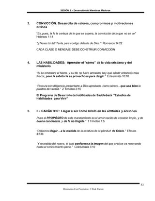 SESIÓN 6 – Desarrollando Miembros Maduros
Ministerios Con Propósitos © Rick Warren
53
3. CONVICCIÓN: Desarrollo de valores, compromisos y motivaciones
divinos
"Es, pues, la fe la certeza de lo que se espera, la convicción de lo que no se ve"
Hebreos 11:1
"¿Tienes tú fe? Tenla para contigo delante de Dios." Romanos 14:22
CADA CLASE O MENSAJE DEBE CONSTRUIR CONVICCIÓN
4. LAS HABILIDADES: Aprender el ”cómo” de la vida cristiana y del
ministerio
“Si se embotare el hierro, y su filo no fuere amolado, hay que añadir entonces más
fuerza; pero la sabiduría es provechosa para dirigir.” Eclesiastés 10:10
“Procura con diligencia presentarte a Dios aprobado, como obrero...que usa bien la
palabra de verdad.” 2 Timoteo 2:15
El Programa de Desarrollo de habilidades de Saddleback "Estudios de
Habilidades para Vivir"
5. EL CARÁCTER: Llegar a ser como Cristo en las actitudes y acciones
Pues el PROPÓSITO de este mandamiento es el amor nacido de corazón limpio, y de
buena conciencia, y de fe no fingida.” 1 Timoteo 1:5
“Debemos llegar ...a la medida de la estatura de la plenitud de Cristo.” Efesios
4:13b
“Y revestido del nuevo, el cual conforme a la imagen del que creó se va renovando
hasta el conocimiento pleno.” Colosenses 3:10
 
