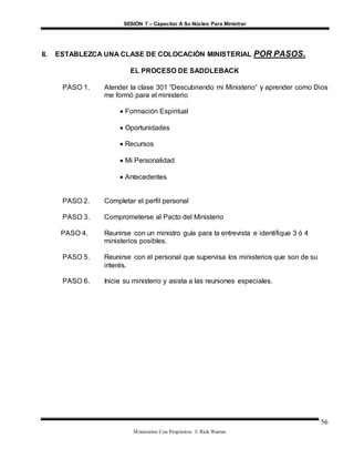 SESIÓN 7 – Capacitar A Su Núcleo Para Ministrar
Ministerios Con Propósitos © Rick Warren
56
II. ESTABLEZCA UNA CLASE DE COLOCACIÓN MINISTERIAL POR PASOS.
EL PROCESO DE SADDLEBACK
PASO 1. Atender la clase 301 “Descubriendo mi Ministerio” y aprender como Dios
me formó para el ministerio
 Formación Espiritual
 Oportunidades
 Recursos
 Mi Personalidad
 Antecedentes
PASO 2. Completar el perfil personal
PASO 3. Comprometerse al Pacto del Ministerio
PASO 4. Reunirse con un ministro guía para la entrevista e identifique 3 ó 4
ministerios posibles.
PASO 5. Reunirse con el personal que supervisa los ministerios que son de su
interés.
PASO 6. Inicie su ministerio y asista a las reuniones especiales.
 