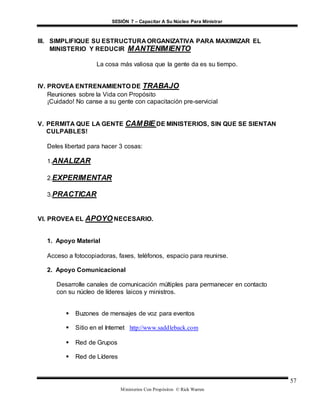 SESIÓN 7 – Capacitar A Su Núcleo Para Ministrar
Ministerios Con Propósitos © Rick Warren
57
III. SIMPLIFIQUE SU ESTRUCTURA ORGANIZATIVA PARA MAXIMIZAR EL
MINISTERIO Y REDUCIR MANTENIMIENTO
La cosa más valiosa que la gente da es su tiempo.
IV. PROVEA ENTRENAMIENTO DE TRABAJO
Reuniones sobre la Vida con Propósito
¡Cuidado! No canse a su gente con capacitación pre-servicial
V. PERMITA QUE LA GENTE CAMBIE DE MINISTERIOS, SIN QUE SE SIENTAN
CULPABLES!
Deles libertad para hacer 3 cosas:
1.ANALIZAR
2.EXPERIMENTAR
3.PRACTICAR
VI. PROVEA EL APOYO NECESARIO.
1. Apoyo Material
Acceso a fotocopiadoras, faxes, teléfonos, espacio para reunirse.
2. Apoyo Comunicacional
Desarrolle canales de comunicación múltiples para permanecer en contacto
con su núcleo de líderes laicos y ministros.
 Buzones de mensajes de voz para eventos
 Sitio en el Internet http://www.saddleback.com
 Red de Grupos
 Red de Líderes
 