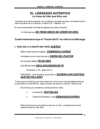 SESIÓN 8 – LIDERAZGO AUTÉNTICO
Ministerios Con Propósitos © Rick Warren
59
EL LIDERAZGO AUTENTICO
La clase de líder que Dios usa
“Acordaos de vuestros pastores, que os hablaron la palabra de Dios; considerad cuál ha
sido el resultado de su conducta, e imitad su fe.” Hebreos 13:7
El común denominador de todas las iglesias que están creciendo:
Un liderazgo que NO TIENE MIEDO DE CREER EN DIOS.
Cuatro manerasen que el “Factorde Fe” es visto en el liderazgo
I. DIOS USA A LA GENTE QUE TIENE SUEÑOS
Nada sucede hasta que alguien: COMIENZAA SOÑAR.
Una iglesia nunca crece más que la VISIÓN DEL PASTOR.
No se puede delegar FE EN DIOS.
LAS METAS SON: DECLARACIONESDE FE
Proverbios 11:27; Isaías 54:2-3
PREGUNTE: ¿Qué intentaría yo por Dios: si SUPIERA CON CERTEZA
QUE NO FALLARÁ?
“Y aquel que es poderoso para hacer todas las cosas mucho más abundantemente de
lo que pedimos o entendemos, según el poder que actúa en nosotros.” Efesios 3:20
Dos errores que cometemos cuando ponemos metas:
 Las ponemos: MUY BAJAS
 Tratamos de llevarlas a cabo DEMASIADO APRISA
Sobre estimamos lo que podemos hacer en un año, y subestimamos lo que
podemos hacer en diez años.
 
