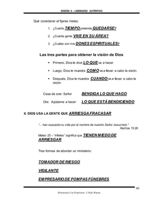 SESIÓN 8 – LIDERAZGO AUTÉNTICO
Ministerios Con Propósitos © Rick Warren
60
Qué considerar al fijarse metas:
1. ¿Cuánto TIEMPO pretende QUEDARSE?
2. ¿Cuánta gente VIVE EN SU ÁREA?
3 ¿Cuáles son mis DONES ESPIRITUALES?
Las tres partes para obtener la visión de Dios
 Primero, Dios le dice LO QUE va a hacer
 Luego, Dios le muestra COMO va a llevar a cabo la visión
 Después, Dios le muestra CUANDO va a llevar a cabo la
visión
Cese de orar: Señor BENDIGA LO QUE HAGO
Ore: Ayúdame a hacer LO QUE ESTÁ BENDICIENDO
II. DIOS USA LA GENTE QUE ARRIESGA FRACASAR
“... han expuesto su vida por el nombre de nuestro Señor Jesucristo.”
Hechos 15:26
Mateo 25 – “infieles” significa que TIENEN MIEDO DE
ARRIESGAR
Tres formas de abordar un ministerio:
TOMADOR DE RIESGO
VIGILANTE
EMPRESARIO DE POMPAS FÚNEBRES
 