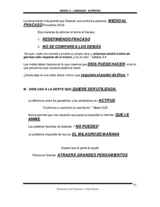 SESIÓN 8 – LIDERAZGO AUTÉNTICO
Ministerios Con Propósitos © Rick Warren
61
La herramienta más grande que Satanás usa contra los pastores: MIEDO AL
FRACASO Proverbios 29:25
Dos maneras de eliminar el temor al fracaso:
1. REDEFINIENDO FRACASO
2. NO SE COMPAREA LOS DEMÁS
“Así que, cada uno someta a prueba su propia obra, y entonces tendrá motivo de
gloriase sólo respecto de sí mismo, y no en otro.” Gálatas 6:4
Las metas deben basarse en lo que creemos que DIOS PUEDE HACER, no en lo
que pensamos que nosotros podemos hacer.
¿Existe algo en sus vidas ahora mismo, que requiere el poder de Dios ?
III. DIOS USA A LA GENTE QUE QUIERE SER UTILIZADA.
La diferencia entre los ganadores y los perdedores es: ACTITUD
“Conforme a vuestra fe os sea hecho.” Mateo 9:29
Nunca permita que una situación que parezca imposible lo intimide: QUE LE
ANIME
Las palabras favoritas de Satanás: “ NO PUEDES”
un problema imposible de hoy es: EL MILAGRO DE MAÑANA
Espere que la gente le ayude
Piense en Grande: ATRAERÁ GRANDES PENSAMIENTOS
 