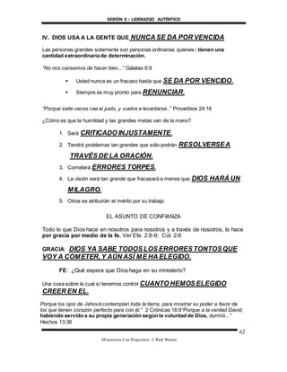 SESIÓN 8 – LIDERAZGO AUTÉNTICO
Ministerios Con Propósitos © Rick Warren
62
IV. DIOS USA A LA GENTE QUE NUNCA SE DA POR VENCIDA
Las personas grandes solamente son personas ordinarias quienes: tienen una
cantidad extraordinaria de determinación.
“No nos cansemos de hacer bien...” Gálatas 6:9
 Usted nunca es un fracaso hasta que SE DA POR VENCIDO.
 Siempre es muy pronto para RENUNCIAR.
“Porque siete veces cae el justo, y vuelve a levantarse..” Proverbios 24:16
¿Cómo es que la humildad y las grandes metas van de la mano?
1. Será CRITICADO INJUSTAMENTE.
2. Tendrá problemas tan grandes que sólo podrán RESOLVERSEA
TRAVÉS DE LA ORACIÓN.
3. Cometerá ERRORES TORPES.
4. La visión será tan grande que fracasará a menos que DIOS HARÁ UN
MILAGRO.
5. Otros se atribuirán el mérito por su trabajo
EL ASUNTO DE CONFIANZA
Todo lo que Dios hace en nosotros para nosotros y a través de nosotros, lo hace
por gracia por medio de la fe. Ver Efe. 2:8-9; Col. 2:6
GRACIA: DIOS YA SABE TODOS LOS ERRORESTONTOSQUE
VOY A COMETER,Y AÚN ASÍ ME HA ELEGIDO.
FE: ¿Qué espera que Dios haga en su ministerio?
Una cosa sobre la cual sí tenemos control CUANTO HEMOS ELEGIDO
CREER EN EL.
Porque los ojos de Jehová contemplan toda la tierra, para mostrar su poder a favor de
los que tienen corazón perfecto para con él.” 2 Crónicas 16:9“Porque a la verdad David,
habiendo servido a su propia generación según la voluntad de Dios, durmió...”
Hechos 13:36
 