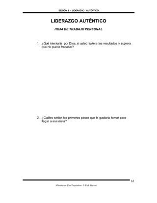 SESIÓN 8 – LIDERAZGO AUTÉNTICO
Ministerios Con Propósitos © Rick Warren
63
LIDERAZGO AUTÉNTICO
HOJA DE TRABAJO PERSONAL
1. ¿Qué intentaría por Dios, si usted tuviera los resultados y supiera
que no puede fracasar?
2. ¿Cuáles serían los primeros pasos que le gustaría tomar para
llegar a esa meta?
 