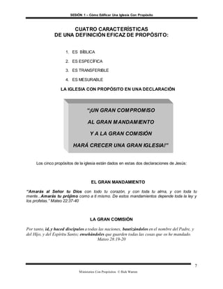 SESIÓN 1 – Cómo Edificar Una Iglesia Con Propósito
Ministerios Con Propósitos © Rick Warren
7
CUATRO CARACTERÍSTICAS
DE UNA DEFINICIÓN EFICAZ DE PROPÓSITO:
1. ES BÍBLICA
2. ES ESPECÍFICA
3. ES TRANSFERIBLE
4. ES MESURABLE
LA IGLESIA CON PROPÓSITO EN UNA DECLARACIÓN
Los cinco propósitos de la iglesia están dados en estas dos declaraciones de Jesús:
EL GRAN MANDAMIENTO
“Amarás al Señor tu Dios con todo tu corazón, y con toda tu alma, y con toda tu
mente...Amarás tu prójimo como a ti mismo. De estos mandamientos depende toda la ley y
los profetas.” Mateo 22:37-40
LA GRAN COMISIÓN
Por tanto, id, y haced discípulos a todas las naciones, bautizándolos en el nombre del Padre, y
del Hijo, y del Espíritu Santo; enseñándoles que guarden todas las cosas que os he mandado.
Mateo 28:19-20
“¡UN GRAN COMPROMISO
AL GRAN MANDAMIENTO
Y A LA GRAN COMISIÓN
HARÁ CRECER UNA GRAN IGLESIA!”
 