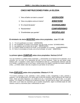 SESIÓN 1 – Cómo Edificar Una Iglesia Con Propósito
Ministerios Con Propósitos © Rick Warren
8
CINCO INSTRUCCIONES PARA LA IGLESIA
1. “Ama al Señor con todo tu corazón” ADORACIÓN
2. “Ama a tu prójimo como a ti mismo” MINISTERIO
3. “Id y haced discípulos” EVANGELISMO
4. “Bautizándolos” COMPAÑERISMO
5. “Enseñándoles que guarden” DISCIPULADO
El ministerio de Jesús MOSTRÓ estos cinco propósitos: Juan 17:1-26
Vs. 4 “Yo te he glorificado en la tierra.” (ADORACIÓN)
Vs. 6 “He manifestado tu nombre a los hombres que del mundo me diste.” (EVANGELISMO)
Vs. 8 “Las palabras que me diste, les he dado.” (DISCIPULADO)
Vs. 12 “Cuando estaba con ellos en el mundo, yo los guardaba en tu nombre.” (COMPAÑERISMO)
Vs. 18 “Como tú me enviaste al mundo, así yo los he enviado al mundo.” (MINISTERIO)
La primera iglesia CUMPLIÓ estos cinco propósitos: Hechos 2:41-47
“Los que recibieron su palabra fueron bautizados...y perseveraban en la doctrina de los apóstoles, en la
comunión uno con otros, en el partimiento del pan y en las oraciones...Todos los que habían creído
estaban junto...lo repartían a todos según la necesidad de cada uno...y perseverando unánimes cada día
en el templo, y partiendo el pan en las casas, comían juntos con alegría y sencillez de corazón, alabando
a Dios,...y el Señor añadía cada día a la iglesia los que habían de ser salvos.”
Pablo EXPLICÓ estos cinco propósitos: Efesios 4:11-16
“Y él mismo constituyó a unos, apóstoles; a otros, profetas; a otros, evangelistas; a otros, pastores y
maestros, a fin de perfeccionar a los santos para la obra del ministerio, para la edificación del cuerpo de
Cristo, hasta que todos lleguemos a la unidad de la fe y conocimiento del Hijo de Dios, a un varón
perfecto, a la medida de la estatura de la plenitud de Cristo...de quien todo el cuerpo, bien concertado y
unido entre sí por todas las coyunturas que se ayudan mutuamente, según la actividad propia de cada
miembro, recibe su crecimiento para ir edificándose en amor.”
 