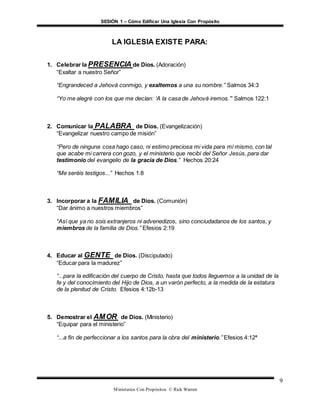 SESIÓN 1 – Cómo Edificar Una Iglesia Con Propósito
Ministerios Con Propósitos © Rick Warren
9
LA IGLESIA EXISTE PARA:
1. Celebrar la PRESENCIA de Dios. (Adoración)
“Exaltar a nuestro Señor”
“Engrandeced a Jehová conmigo, y exaltemos a una su nombre.” Salmos 34:3
“Yo me alegré con los que me decían: ‘A la casa de Jehová iremos.’” Salmos 122:1
2. Comunicar la PALABRA de Dios. (Evangelización)
“Evangelizar nuestro campo de misión”
“Pero de ninguna cosa hago caso, ni estimo preciosa mi vida para mí mismo, con tal
que acabe mi carrera con gozo, y el ministerio que recibí del Señor Jesús, para dar
testimonio del evangelio de la gracia de Dios.” Hechos 20:24
“Me seréis testigos...” Hechos 1:8
3. Incorporar a la FAMILIA de Dios. (Comunión)
“Dar ánimo a nuestros miembros”
“Así que ya no sois extranjeros ni advenedizos, sino conciudadanos de los santos, y
miembros de la familia de Dios.” Efesios 2:19
4. Educar al GENTE de Dios. (Discipulado)
“Educar para la madurez”
“...para la edificación del cuerpo de Cristo, hasta que todos lleguemos a la unidad de la
fe y del conocimiento del Hijo de Dios, a un varón perfecto, a la medida de la estatura
de la plenitud de Cristo. Efesios 4:12b-13
5. Demostrar el AMOR de Dios. (Ministerio)
“Equipar para el ministerio”
“...a fin de perfeccionar a los santos para la obra del ministerio.” Efesios 4:12ª
 