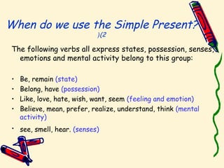 When do we use the Simple Present?
(2(
The following verbs all express states, possession, senses,
emotions and mental activity belong to this group:
• Be, remain (state)
• Belong, have (possession)
• Like, love, hate, wish, want, seem (feeling and emotion)
• Believe, mean, prefer, realize, understand, think (mental
activity)
• see, smell, hear. (senses)
 