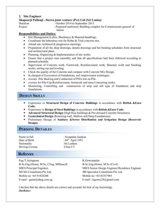 DESIGN SKILLS
PERSONL DETAILES
Referees
2. Site Engineer
Shapoorji Pallonji –Sierra joint venture (Pvt) Ltd (Sri Lanka)
Duration : October 2014 to September 2015.
Project : Proposed multistory Building complex for Commissioner general of
labour
Responsibilities and Duties:
 Site Management (Labor, Machinery & Material handling).
 Coordinate the laboratory test for Rebar & Trial concrete mix.
 Attend site, technical & progressive meetings.
 Preparation of all the shop drawings, details drawings and bar bending schedules from structural
and architectural plans.
 Planning, Organizing & Implementation of site works.
 Ensure that a project runs smoothly and that all specifications had been followed according to
planned schedule.
 Supervision of Concrete work, Formwork, Reinforcement work, Masonry work and finishing
works, setting out and leveling.
 Check the quality of the Concrete and compare with Concrete Mix Design.
 In charged of Excavation of foundations, soil improvement techniques.
 oversee Pile Hacking and Conduction of PDA test on Pile.
 oversee for Pile Cap Reinforcement, formwork and mass Concreting works.
 Monitoring, Controlling and construction of strip and raft type of foundation and strip
foundations.
 Experience in Structural Design of Concrete Buildings in accordance with British &Euro
Code.
 Experience in Design of Steel Buildings in accordance with British &Euro Code.
 Advanced Structural Design (High Rise buildings & Pre-stressed Concrete Structures).
 Geotechnical Design (Retaining wall, Shallow and Deep Foundations).
 Preliminary Design of Sanitary &Sewer Distribution and Irrigation Design (Reservoir
Design).
Name in full : Sivapalan Jasekan
Date of Birth : 04th
April 1991
Nationality :Sri Lankan
Driving License :Class C3
Eng.T.Ayingaran
B.Sc.Eng (Hons), M.Sc, CEng, MIStructE
MIES Principal Engineer,
SH NG Consultants Pte Ltd,
Mobile no +65-91826206
E-mail : garan@shng.com.sg
K.Gowrypalan
B.Sc.Eng.(Hons), M.Sc (Civil)
MIES Senior Design Engineer/Residence Engineer
JIB Specialist Consultants Pte Ltd.
Mobile no +65-83357965
E-mail : kgowry28@gmail.com
I declare that the above details are correct and accurate for best of my knowledge.
Jasekan.s
 