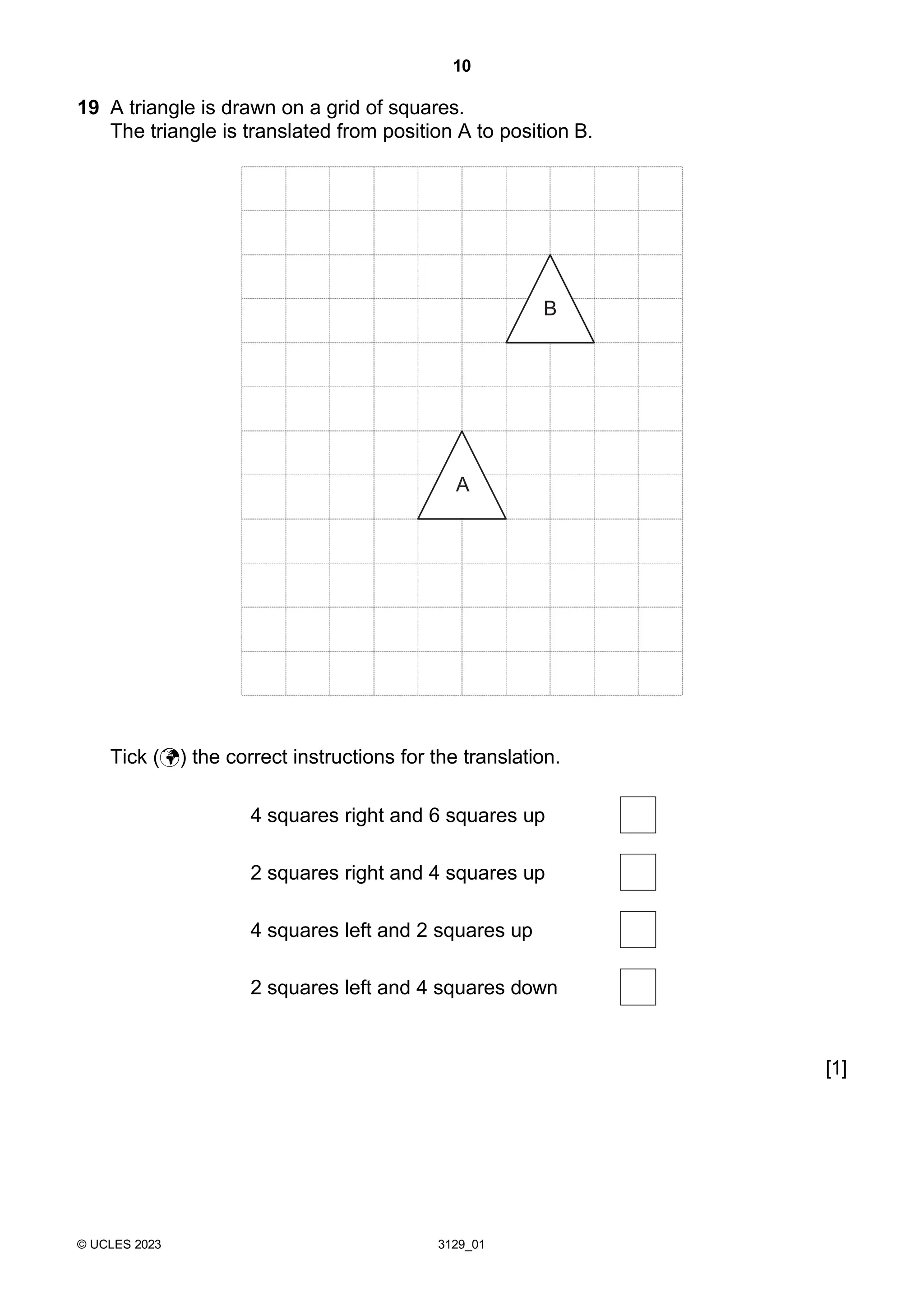 10
© UCLES 2023 3129_01
19 A triangle is drawn on a grid of squares.
The triangle is translated from position A to position B.
Tick () the correct instructions for the translation.
4 squares right and 6 squares up
2 squares right and 4 squares up
4 squares left and 2 squares up
2 squares left and 4 squares down
[1]
A
B
 