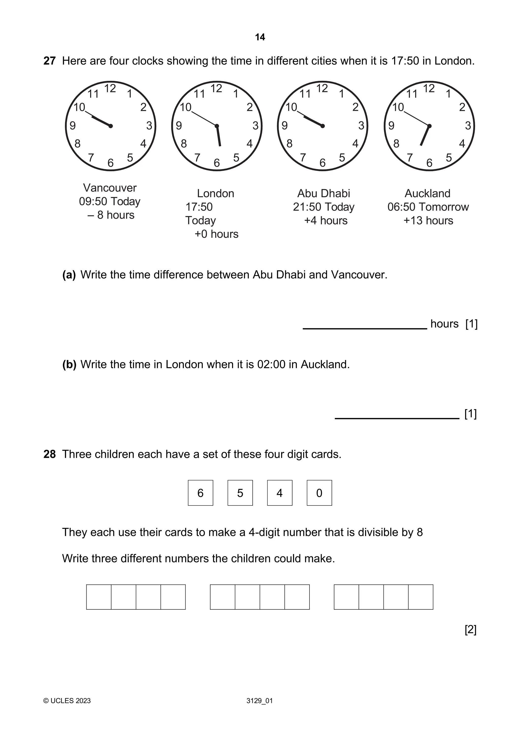 14
© UCLES 2023 3129_01
27 Here are four clocks showing the time in different cities when it is 17:50 in London.
Vancouver
09:50 Today
– 8 hours
London
17:50
Today
+0 hours
Abu Dhabi
21:50 Today
+4 hours
Auckland
06:50 Tomorrow
+13 hours
(a) Write the time difference between Abu Dhabi and Vancouver.
hours [1]
(b) Write the time in London when it is 02:00 in Auckland.
[1]
28 Three children each have a set of these four digit cards.
They each use their cards to make a 4-digit number that is divisible by 8
Write three different numbers the children could make.
[2]
5
6
2
3
4
7
1
11 12
10
9
8
5
6
2
3
4
7
1
11 12
10
9
8
5
6
2
3
4
7
1
11 12
10
9
8
5
6
2
3
4
7
1
11 12
10
9
8
6 5 4 0
 
