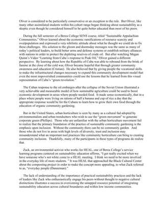 Oliver is considered to be particularly conservative or an exception to the rule. But Oliver, like
many other assimilated students within his cohort range began thinking about sustainability as a
skeptic even though he considered himself to be quite better educated than most of his peers.
During the fall semester of a Berea College SENS course, titled “Sustainable Appalachian
Communities,” Oliver learned about the economic ramifications of resource scarcity and
overpopulation and expressed a very nihilistic attitude about what he thought we could do to fix
these challenges. His solution to the gloom and doomsday messages was the same as many of
today’s political leaders, to build better arms and defense systems or establish military alliances
with nations in order to protect the depleting reserves of crude oil. But after watching Megan
Quinn’s Video “Learning from Cuba’s response to Peak Oil,” Oliver gained a different
perspective. By learning about how the Republic of Cuba was able to rebound from the brink of
famine at the close of the cold war, Oliver became hopeful that through greater community
awareness and education (Cristian). He also believed that by giving people the vocational skills
to make the infrastructural changes necessary to expand this community development model that
even the most impoverished communities could use the lessons that he learned from this visual
representation of Cuba’s “green revolution.”
The Cuban response to the oil embargos after the collapse of the Soviet Union illustrated a
very achievable and measurable model of how sustainable agriculture could be used to boost
economic development in areas where people needed food. It made sense economically, that in a
place where people were living on rations of half a banana and cup of rice a day that the
appropriate response would be for the Cubans to learn how to grow their own food through the
education of organic community gardening.
But in the United States, urban horticulture is seen by many as a cultural fad adopted by
environmentalists and urban trendsetters who wish to use the “green movement” to generate
corporate green (Phillips). Those who are unfamiliar with the urban horticulture movement fail
to realize that the primary foundation of the practice of sustainable community gardening is the
emphasis upon inclusion. Without the community there can be no community garden. And
those who do not live in areas with high levels of diversity, trust and inclusion may
misunderstand what an important tool practices like community horticulture can bring to creating
community inclusion. Thankfully, many of the participants in these types of programs do realize
that.
Zack, an environmental activist who works for HEAL, one of Berea College’s service
learning programs centered on sustainability education affirms, “I get really excited when we
have someone who’s not white come to a HEAL meeting. I think we need to be more involved
in the everyday life of more students. ” It was HEAL that approached the Black Cultural Center
about the composting project in order to make the concept more appealing, to what Zack referred
to as, “everyday people (Danneman).”
The lack of understanding of the importance of practical sustainability practices and the lack
of leaders like Zack who enthusiastically engage his peers without thought to negative cultural
distinctions illustrates a success in overcoming the untapped resource potential of integrating
sustainability education across cultural boundaries and within low income communities.
 