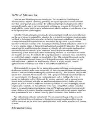 The “Green” Achievement Gap
Cuba was also able to integrate sustainability into the framework for rebuilding their
infrastructure in a way that community gardening, and organic agricultural education became
more than some “get rich quick scheme.” By understanding the practical applications of how
sustainability can be used to increase community resilience and economic development, the
people of Cuba created a shift in social and educational priorities and now organic farming is one
of the highest revenue producing jobs.
But in the African American community, the achievement gap in math and science education
and the gap in interest in sustainability education due to historical associations with slavery make
it difficult to find engaged educators who can facilitate this education (Robinson). Students need
to understand the similarities of slavery and how modern day agriculture is produced from
teachers who have an awareness of the most effective learning methods and cultural sensitivity to
be able to generate interest in the practical applications of sustainability education. One way of
approaching this would be to introduce students to culturally relevant misunderstandings about
sustainability and the corporate “green movement” as well as provide students with an
understanding of how true resilience based sustainability education can be used as a mechanism
and model for economic development. By using the adoption of community based sustainability
as a tool to teach students practical vocational skills or how DIY sustainability projects can be
used to guide students through the process of design and innovation, these programs can give
students hands on experience that would even be effective in helping students visualize
applications they would need to do better in math and science (Robinson).
Most sustainability programs for low income communities are focused upon community
development initiatives and without recognizable African American advocates who can illustrate
models of how sustainability works to generate economic security. Tim Robinson, a high school
teacher from Greenfield, Massachusetts works with a group of community educators to educate
low income students how they can use vocational projects such as building solar ovens to
prepare his students for college (Robinson). By working on projects such as learning how to
insulate and retrofit homes with solar hot water heaters Robinson believes that he will better
prepare his African American and Latino students to gain better access to the emerging demand
for green jobs. Similarly, Dr. Tashia Bradley of the Berea College black Cultural Center has
begun to implement programs such as composting and African American nutrition programs to
create a dialogue with students about how sustainability can be used to teach students about how
these practices can be used to address culturally specific issues in African American health.
And without more accessible and culturally relevant education the gap in these lessons for
healthy and holistic living will continue to threaten the community resilience of low income
African Americans and the achievement gap in education, health and the workforce will continue
to widen.
Better practical training
 