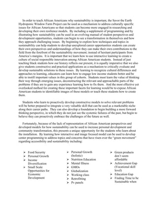 In order to teach African Americans why sustainability is important, the Savor the Earth
Hydroponic Window Farm Project can be used as a mechanism to address culturally specific
issues for African Americans so that students can become more engaged in researching and
developing their own resilience models. By including a supplement of programming and by
illustrating how sustainability can be used in an evolving manual of student perspectives and
development opportunities, students can begin to see a transformation in themselves and how
they approach challenging issues. By beginning to explore how techniques and topics in
sustainability can help students to develop unexplored career opportunities students can create
their own perspectives and understandings of how they can make their own contributions to the
field from the forefront of the sustainability movement; instead of hesitant participants from
America’s margins. It is important that we learn how to use interactive learning to create a
culture of social responsible innovation among African American students. Instead of just
teaching black students how our history reflects our present, it is equally imperative that we also
give students constructive and practical applications as a mechanism to critically evaluate and
develop sustainable solutions to these issues. By learning to recognize cultural differences and
approaches to learning, educators can learn how to engage low income students better and be
able to instill important values in this group of cohorts. Students must learn the value of thinking
their way through emerging issues, deconstructing the relevant and approachable parts of the
problems if they are to gain any experience learning how to fix them. And the most effective yet
overlooked method for creating these important facets for learning would be to expose African
American students to identifiable images of these models or teach these students how to create
them.
Students who learn to proactively develop constructive models to solve relevant problems
will be better prepared to integrate a very valuable skill that can be used as a marketable niche
along their career paths. They can also develop a foundation to begin building a more forward
thinking perspective, in which they do not just see the systemic failures of the past, but begin to
believe they can proactively embrace the challenges of the future as well.
Fortunately, because of the lack of representation of African American perspectives and
developed models for how sustainability can be used to increase personal development and
community transformation, this presents a unique opportunity for the students who learn about
the installation. By learning how interactive and image focused model can be used to develop
center programming to address topics and concerns that have risen over the “green movement”
regarding accessibility and sustainability including:
 Food Security
 Personal Growth
 Income
Diversification
 Small Scale
Opportunities for
Economic
Development
 Personal Growth
(holistic)
 Nutrition Education
 Mental Illness
 GMOs
 Globalization
 Working class
 Retrofitting
 Pv panels
 Green products
don’t seem
affordable
 Achievement Gap
(Vocational skill
level)
 Education Gap
 Finding Time to be
Sustainable when
 