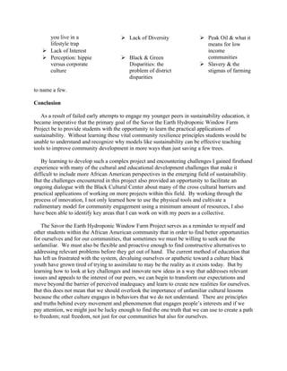 you live in a
lifestyle trap
 Lack of Interest
 Perception: hippie
versus corporate
culture
 Lack of Diversity
 Black & Green
Disparities: the
problem of district
disparities
 Peak Oil & what it
means for low
income
communities
 Slavery & the
stigmas of farming
to name a few.
Conclusion
As a result of failed early attempts to engage my younger peers in sustainability education, it
became imperative that the primary goal of the Savor the Earth Hydroponic Window Farm
Project be to provide students with the opportunity to learn the practical applications of
sustainability. Without learning these vital community resilience principles students would be
unable to understand and recognize why models like sustainability can be effective teaching
tools to improve community development in more ways than just saving a few trees.
By learning to develop such a complex project and encountering challenges I gained firsthand
experience with many of the cultural and educational development challenges that make it
difficult to include more African American perspectives in the emerging field of sustainability.
But the challenges encountered in this project also provided an opportunity to facilitate an
ongoing dialogue with the Black Cultural Center about many of the cross cultural barriers and
practical applications of working on more projects within this field. By working through the
process of innovation, I not only learned how to use the physical tools and cultivate a
rudimentary model for community engagement using a minimum amount of resources, I also
have been able to identify key areas that I can work on with my peers as a collective.
The Savor the Earth Hydroponic Window Farm Project serves as a reminder to myself and
other students within the African American community that in order to find better opportunities
for ourselves and for our communities, that sometimes we must be willing to seek out the
unfamiliar. We must also be flexible and proactive enough to find constructive alternatives to
addressing relevant problems before they get out of hand. The current method of education that
has left us frustrated with the system, devaluing ourselves or apathetic toward a culture black
youth have grown tired of trying to assimilate to may be the reality as it exists today. But by
learning how to look at key challenges and innovate new ideas in a way that addresses relevant
issues and appeals to the interest of our peers, we can begin to transform our expectations and
move beyond the barrier of perceived inadequacy and learn to create new realities for ourselves.
But this does not mean that we should overlook the importance of unfamiliar cultural lessons
because the other culture engages in behaviors that we do not understand. There are principles
and truths behind every movement and phenomenon that engages people’s interests and if we
pay attention, we might just be lucky enough to find the one truth that we can use to create a path
to freedom; real freedom, not just for our communities but also for ourselves.
 