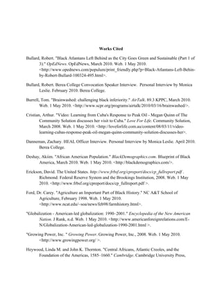 Works Cited
Bullard, Robert. "Black Atlantans Left Behind as the City Goes Green and Sustainable (Part 1 of
3)." OpEdNews. OpEdNews, March 2010. Web. 1 May 2010.
<http://www.opednews.com/populum/print_friendly.php?p=Black-Atlantans-Left-Behin-
by-Robert-Bullard-100324-495.html>.
Bullard, Robert. Berea College Convocation Speaker Interview. Personal Interview by Monica
Leslie. February 2010. Berea College.
Burrell, Tom. "Brainwashed: challenging black inferiority." AirTalk. 89.3 KPPC, March 2010.
Web. 1 May 2010. <http://www.scpr.org/programs/airtalk/2010/03/16/brainwashed/>.
Cristian, Arthur. "Video: Learning from Cuba's Response to Peak Oil - Megan Quinn of The
Community Solution discusses her visit to Cuba." Love For Life. Community Solution,
March 2008. Web. 1 May 2010. <http://loveforlife.com.au/content/08/03/11/video-
learning-cubas-response-peak-oil-megan-quinn-community-solution-discusses-her>.
Danneman, Zachary. HEAL Officer Interview. Personal Interview by Monica Leslie. April 2010.
Berea College.
Deshay, Akiim. "African American Population." BlackDemographics.com. Blueprint of Black
America, March 2010. Web. 1 May 2010. <http://blackdemographics.com/>.
Erickson, David. The United States. http://www.frbsf.org/cpreport/docs/cp_fullreport.pdf .
Richmond: Federal Reserve System and the Brookings Institution, 2008. Web. 1 May
2010. <http://www.frbsf.org/cpreport/docs/cp_fullreport.pdf >.
Ford, Dr. Carey. "Agriculture an Important Part of Black History." NC A&T School of
Agriculture, February 1998. Web. 1 May 2010.
<http://www.ncat.edu/~soa/news/feb98/farmhistory.html>.
"Globalization - American-led globalization: 1990–2001." Encyclopedia of the New American
Nation. J Rank, n.d. Web. 1 May 2010. <http://www.americanforeignrelations.com/E-
N/Globalization-American-led-globalization-1990-2001.html >.
"Growing Power, Inc. " Growing Power. Growing Power, Inc., 2008. Web. 1 May 2010.
<http://www.growingpower.org/ >.
Heywood, Linda M. and John K. Thornton. "Central Africans, Atlantic Creoles, and the
Foundation of the Americas, 1585–1660." Cambridge. Cambridge University Press,
 