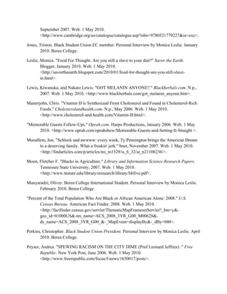 September 2007. Web. 1 May 2010.
<http://www.cambridge.org/us/catalogue/catalogue.asp?isbn=9780521779227&ss=exc>.
Jones, Triston. Black Student Union EC member. Personal Interview by Monica Leslie. January
2010. Berea College.
Leslie, Monica. "Food For Thought: Are you still a slave to your diet?" Savor the Earth.
Blogger, January 2010. Web. 1 May 2010.
<http://savortheearth.blogspot.com/2010/01/food-for-thought-are-you-still-slave-
to.html>.
Lewis, Kiwanuka, and Nakato Lewis. "GOT MELANIN ANYONE?." Blackherbals.com. N.p.,
2007. Web. 1 May 2010. <http://www.blackherbals.com/got_melanin_anyone.htm>.
Masterjohn, Chris. "Vitamin D is Synthesized From Cholesterol and Found in Cholesterol-Rich
Foods." Cholesterolandhealth.com. N.p., May 2006. Web. 1 May 2010.
<http://www.cholesterol-and-health.com/Vitamin-D.html>.
"Memorable Guests Follow-Ups." Oprah.com. Harpo Productions, January 2006. Web. 1 May
2010. <http://www.oprah.com/oprahshow/Memorable-Guests-and-Setting-It-Straight >.
Mooallem, Jon. "Schlock and awwww: every week, Ty Pennington brings the American Dream
to a deserving family. What a freakin' jerk." bnet, November 2007. Web. 1 May 2010.
<http://findarticles.com/p/articles/mi_m1329/is_6_32/ai_n21106236/>.
Moon, Fletcher F. "Blacks in Agriculture." Library and Information Science Research Papers.
Tennessee State University, 2007. Web. 1 May 2010.
<http://www.tnstate.edu/library/eresearch/library/libfive.pdf>.
Munyaradzi, Oliver. Berea College International Student. Personal Interview by Monica Leslie.
February 2010. Berea College.
"Percent of the Total Population Who Are Black or African American Alone: 2008." U.S.
Census Bureau. American Fact Finder, 2008. Web. 1 May 2010.
<http://factfinder.census.gov/servlet/ThematicMapFramesetServlet?_bm=y&-
geo_id=01000US&-tm_name=ACS_2008_3YR_G00_M00628&-
ds_name=ACS_2008_3YR_G00_&-_MapEvent=displayBy&-_dBy=040>.
Perkins, Christopher. Black Student Union President. Personal Interview by Monica Leslie. April
2010. Berea College.
Peyser, Andrea. "SPEWING RACISM ON THE CITY DIME (Prof Leonard Jeffries) ." Free
Republic. New York Post, June 2006. Web. 1 May 2010.
<http://www.freerepublic.com/focus/f-news/1650017/posts>.
 