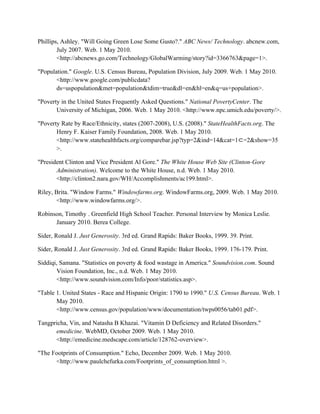 Phillips, Ashley. "Will Going Green Lose Some Gusto?." ABC News/ Technology. abcnew.com,
July 2007. Web. 1 May 2010.
<http://abcnews.go.com/Technology/GlobalWarming/story?id=3366763&page=1>.
"Population." Google. U.S. Census Bureau, Population Division, July 2009. Web. 1 May 2010.
<http://www.google.com/publicdata?
ds=uspopulation&met=population&tdim=true&dl=en&hl=en&q=us+population>.
"Poverty in the United States Frequently Asked Questions." National PovertyCenter. The
University of Michigan, 2006. Web. 1 May 2010. <http://www.npc.umich.edu/poverty/>.
"Poverty Rate by Race/Ethnicity, states (2007-2008), U.S. (2008)." StateHealthFacts.org. The
Henry F. Kaiser Family Foundation, 2008. Web. 1 May 2010.
<http://www.statehealthfacts.org/comparebar.jsp?typ=2&ind=14&cat=1⊂=2&show=35
>.
"President Clinton and Vice President Al Gore." The White House Web Site (Clinton-Gore
Administration). Welcome to the White House, n.d. Web. 1 May 2010.
<http://clinton2.nara.gov/WH/Accomplishments/ac199.html>.
Riley, Brita. "Window Farms." Windowfarms.org. WindowFarms.org, 2009. Web. 1 May 2010.
<http://www.windowfarms.org/>.
Robinson, Timothy . Greenfield High School Teacher. Personal Interview by Monica Leslie.
January 2010. Berea College.
Sider, Ronald J. Just Generosity. 3rd ed. Grand Rapids: Baker Books, 1999. 39. Print.
Sider, Ronald J. Just Generosity. 3rd ed. Grand Rapids: Baker Books, 1999. 176-179. Print.
Siddiqi, Samana. "Statistics on poverty & food wastage in America." Soundvision.com. Sound
Vision Foundation, Inc., n.d. Web. 1 May 2010.
<http://www.soundvision.com/Info/poor/statistics.asp>.
"Table 1. United States - Race and Hispanic Origin: 1790 to 1990." U.S. Census Bureau. Web. 1
May 2010.
<http://www.census.gov/population/www/documentation/twps0056/tab01.pdf>.
Tangpricha, Vin, and Natasha B Khazai. "Vitamin D Deficiency and Related Disorders."
emedicine. WebMD, October 2009. Web. 1 May 2010.
<http://emedicine.medscape.com/article/128762-overview>.
"The Footprints of Consumption." Echo, December 2009. Web. 1 May 2010.
<http://www.paulchefurka.com/Footprints_of_consumption.html >.
 