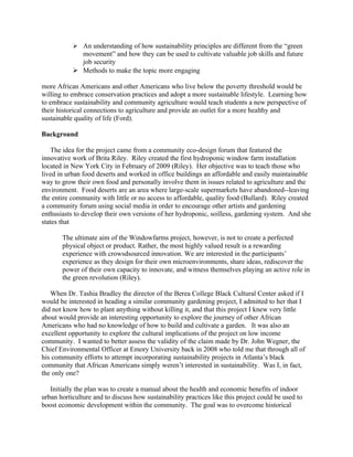  An understanding of how sustainability principles are different from the “green
movement” and how they can be used to cultivate valuable job skills and future
job security
 Methods to make the topic more engaging
more African Americans and other Americans who live below the poverty threshold would be
willing to embrace conservation practices and adopt a more sustainable lifestyle. Learning how
to embrace sustainability and community agriculture would teach students a new perspective of
their historical connections to agriculture and provide an outlet for a more healthy and
sustainable quality of life (Ford).
Background
The idea for the project came from a community eco-design forum that featured the
innovative work of Brita Riley. Riley created the first hydroponic window farm installation
located in New York City in February of 2009 (Riley). Her objective was to teach those who
lived in urban food deserts and worked in office buildings an affordable and easily maintainable
way to grow their own food and personally involve them in issues related to agriculture and the
environment. Food deserts are an area where large-scale supermarkets have abandoned--leaving
the entire community with little or no access to affordable, quality food (Bullard). Riley created
a community forum using social media in order to encourage other artists and gardening
enthusiasts to develop their own versions of her hydroponic, soilless, gardening system. And she
states that
The ultimate aim of the Windowfarms project, however, is not to create a perfected
physical object or product. Rather, the most highly valued result is a rewarding
experience with crowsdsourced innovation. We are interested in the participants’
experience as they design for their own microenvironments, share ideas, rediscover the
power of their own capacity to innovate, and witness themselves playing an active role in
the green revolution (Riley).
When Dr. Tashia Bradley the director of the Berea College Black Cultural Center asked if I
would be interested in heading a similar community gardening project, I admitted to her that I
did not know how to plant anything without killing it, and that this project I knew very little
about would provide an interesting opportunity to explore the journey of other African
Americans who had no knowledge of how to build and cultivate a garden. It was also an
excellent opportunity to explore the cultural implications of the project on low income
community. I wanted to better assess the validity of the claim made by Dr. John Wegner, the
Chief Environmental Officer at Emory University back in 2008 who told me that through all of
his community efforts to attempt incorporating sustainability projects in Atlanta’s black
community that African Americans simply weren’t interested in sustainability. Was I, in fact,
the only one?
Initially the plan was to create a manual about the health and economic benefits of indoor
urban horticulture and to discuss how sustainability practices like this project could be used to
boost economic development within the community. The goal was to overcome historical
 
