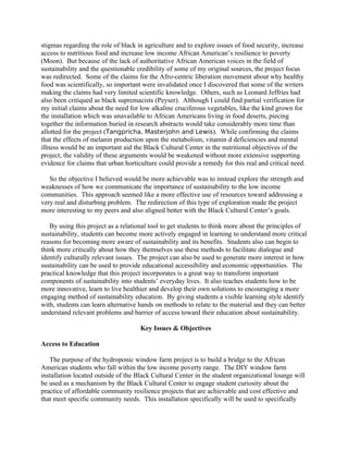 stigmas regarding the role of black in agriculture and to explore issues of food security, increase
access to nutritious food and increase low income African American’s resilience to poverty
(Moon). But because of the lack of authoritative African American voices in the field of
sustainability and the questionable credibility of some of my original sources, the project focus
was redirected. Some of the claims for the Afro-centric liberation movement about why healthy
food was scientifically, so important were invalidated once I discovered that some of the writers
making the claims had very limited scientific knowledge. Others, such as Leonard Jeffries had
also been critiqued as black supremacists (Peyser). Although I could find partial verification for
my initial claims about the need for low alkaline cruciferous vegetables, like the kind grown for
the installation which was unavailable to African Americans living in food deserts, piecing
together the information buried in research abstracts would take considerably more time than
allotted for the project (Tangpricha, Masterjohn and Lewis). While confirming the claims
that the effects of melanin production upon the metabolism, vitamin d deficiencies and mental
illness would be an important aid the Black Cultural Center in the nutritional objectives of the
project, the validity of these arguments would be weakened without more extensive supporting
evidence for claims that urban horticulture could provide a remedy for this real and critical need.
So the objective I believed would be more achievable was to instead explore the strength and
weaknesses of how we communicate the importance of sustainability to the low income
communities. This approach seemed like a more effective use of resources toward addressing a
very real and disturbing problem. The redirection of this type of exploration made the project
more interesting to my peers and also aligned better with the Black Cultural Center’s goals.
By using this project as a relational tool to get students to think more about the principles of
sustainability, students can become more actively engaged in learning to understand more critical
reasons for becoming more aware of sustainability and its benefits. Students also can begin to
think more critically about how they themselves use these methods to facilitate dialogue and
identify culturally relevant issues. The project can also be used to generate more interest in how
sustainability can be used to provide educational accessibility and economic opportunities. The
practical knowledge that this project incorporates is a great way to transform important
components of sustainability into students’ everyday lives. It also teaches students how to be
more innovative, learn to live healthier and develop their own solutions to encouraging a more
engaging method of sustainability education. By giving students a visible learning style identify
with, students can learn alternative hands on methods to relate to the material and they can better
understand relevant problems and barrier of access toward their education about sustainability.
Key Issues & Objectives
Access to Education
The purpose of the hydroponic window farm project is to build a bridge to the African
American students who fall within the low income poverty range. The DIY window farm
installation located outside of the Black Cultural Center in the student organizational lounge will
be used as a mechanism by the Black Cultural Center to engage student curiosity about the
practice of affordable community resilience projects that are achievable and cost effective and
that meet specific community needs. This installation specifically will be used to specifically
 