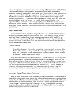 address the exploration of increasing access to food security and proper nutrition and facilitating
a dialogue about the social ramifications of teaching more cohort groups the economic
advantages of adopting sustainability. My personal goal with this project is to use this project to
explore why more cohorts in this age range, income classification and minority ethnic groups
don’t have this education. After being told by John Wegner that minorities “simply weren’t
interested in sustainability”, I was curious to know what kind of cultural issues have arisen that
has presented these barriers for Wegner -- or was this simply a xenophobic fear of the
impoverished black community. After investigating the claims a bit further through my own
participation in these programs, I began to understand either way that closing this tremendous
achievement gap was much more critical than pointing fingers in such an important area of social
responsibility.
Target Demographic
The cohorts, for whom the project was designed to serve, have very little information about
the impact of sustainable practices in their everyday lives. These groups of students, most of
whom are African American Berea College students between the ages of 18 and 25, are very
active in the campus community. They have been able to do so because they fall within the
economic restrictions for the college which only offers free tuition to students who demonstrate
promise and excessive financial need.
Cultural Barriers
Noam Chomsky argues, “Knowledge is not ability; it is not explicable in terms of skills,
habits, or dispositions. Learning doesn't achieve lasting results when you don't see any
point to it. Learning has to come from the inside. You have to want to learn, if you want
to learn you'll learn no matter what (Voshell).
Many of the African American students in the Black Cultural Center were asked if they knew
what sustainability was. Most who were questioned answered that they knew about recycling.
Some had recently learned about composting through the introduction of the new campus-wide
program and had been implementing the practices as they were instructed to do in their classes or
jobs. But most African American students working in Berea’s Black Cultural Center had no
knowledge of how sustainability could be used practically to save them money, save the
environment, or boost economic development and food security in their communities.
Learning to Engages Young African Americans
While the initial investigation sought to find way to make the topics and social implications of
sustainability more relatable to the students who fell within the targeted cohort group through an
internet blog. But the lack of relatable material and African American images made it difficult to
communicate to the students within this cohort what living a healthy and sustainable lifestyle
even looked like. For the African American students, the lack of identification and holistic
images that these students could identify with made it very difficult to know how to make the
information engaging and relatable for the cohorts.
 