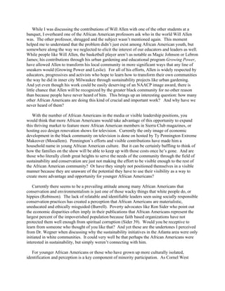 While I was discussing the contributions of Will Allen with one of the other students at a
banquet, I overheard one of the African American professors ask who in the world Will Allen
was. The other professor, shrugged and the subject wasn’t mentioned again. This moment
helped me to understand that the problem didn’t just exist among African American youth, but
somewhere along the way we neglected to elicit the interest of our educators and leaders as well.
While people like Will Allen, the basketball player aren’t as notable as Magic Johnson or Lebron
James; his contributions through his urban gardening and educational program Growing Power,
have allowed Allen to transform his local community in more significant ways that any line of
sneakers would (Growing Power and Leslie). For all of his efforts, Allen is widely respected by
educators, progressives and activists who hope to learn how to transform their own communities
the way he did in inner city Milwaukee through sustainability projects like urban gardening.
And yet even though his work could be easily deserving of an NAACP image award, there is
little chance that Allen will be recognized by the greater black community for no other reason
than because people have never heard of him. This brings up an interesting question: how many
other African Americans are doing this kind of crucial and important work? And why have we
never heard of them?
With the number of African Americans in the media or visible leadership positions, you
would think that more African Americans would take advantage of this opportunity to expand
this thriving market to feature more African American members in Sierra Club magazines, or
hosting eco design renovation shows for television. Currently the only image of economic
development in the black community on television is done on hosted by Ty Pennington Extreme
Makeover (Mooallem). Pennington’s efforts and visible contributions have made him a
household name in young African American culture. But it can be certainly baffling to think of
how the families on the show will be able to keep up with those costs once he’s gone. And are
those who literally climb great heights to serve the needs of the community through the field of
sustainability and conservation are just not making the effort to be visible enough to the rest of
the African American community? Or have they simply not positioned themselves in a visible
manner because they are unaware of the potential they have to use their visibility as a way to
create more advantage and opportunity for younger African Americans?
Currently there seems to be a prevailing attitude among many African Americans that
conservation and environmentalism is just one of those wacky things that white people do, or
hippies (Robinson). The lack of relatable and identifiable leaders seen using socially responsible
conservation practices has created a perception that African Americans are materialistic,
uneducated and ethically misguided (Burrell). Poverty advocates like Ron Sider who point out
the economic disparities often imply in their publications that African Americans represent the
largest percent of the impoverished population because faith based organizations have not
protected them well enough from spiritual corruption (Sider 39). Would you be receptive to
learn from someone who thought of you like that? And yet these are the undertones I perceived
from Dr. Wegner when discussing why the sustainability initiatives in the Atlanta area were only
initiated in white communities. It could very well be that perhaps the African Americans were
interested in sustainability, but simply weren’t connecting with him.
For younger African Americans or those who have grown up more culturally isolated,
identification and perception is a key component of minority participation. As Cornel West
 