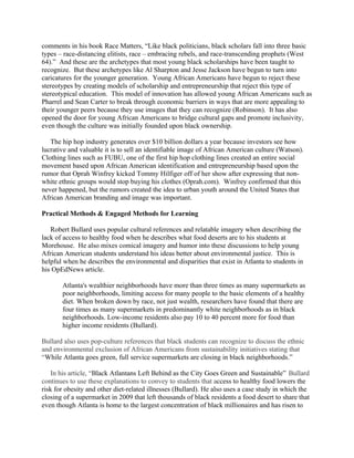 comments in his book Race Matters, “Like black politicians, black scholars fall into three basic
types – race-distancing elitists, race – embracing rebels, and race-transcending prophets (West
64).” And these are the archetypes that most young black scholarships have been taught to
recognize. But these archetypes like Al Sharpton and Jesse Jackson have begun to turn into
caricatures for the younger generation. Young African Americans have begun to reject these
stereotypes by creating models of scholarship and entrepreneurship that reject this type of
stereotypical education. This model of innovation has allowed young African Americans such as
Pharrel and Sean Carter to break through economic barriers in ways that are more appealing to
their younger peers because they use images that they can recognize (Robinson). It has also
opened the door for young African Americans to bridge cultural gaps and promote inclusivity,
even though the culture was initially founded upon black ownership.
The hip hop industry generates over $10 billion dollars a year because investors see how
lucrative and valuable it is to sell an identifiable image of African American culture (Watson).
Clothing lines such as FUBU, one of the first hip hop clothing lines created an entire social
movement based upon African American identification and entrepreneurship based upon the
rumor that Oprah Winfrey kicked Tommy Hilfiger off of her show after expressing that non-
white ethnic groups would stop buying his clothes (Oprah.com). Winfrey confirmed that this
never happened, but the rumors created the idea to urban youth around the United States that
African American branding and image was important.
Practical Methods & Engaged Methods for Learning
Robert Bullard uses popular cultural references and relatable imagery when describing the
lack of access to healthy food when he describes what food deserts are to his students at
Morehouse. He also mixes comical imagery and humor into these discussions to help young
African American students understand his ideas better about environmental justice. This is
helpful when he describes the environmental and disparities that exist in Atlanta to students in
his OpEdNews article.
Atlanta's wealthier neighborhoods have more than three times as many supermarkets as
poor neighborhoods, limiting access for many people to the basic elements of a healthy
diet. When broken down by race, not just wealth, researchers have found that there are
four times as many supermarkets in predominantly white neighborhoods as in black
neighborhoods. Low-income residents also pay 10 to 40 percent more for food than
higher income residents (Bullard).
Bullard also uses pop-culture references that black students can recognize to discuss the ethnic
and environmental exclusion of African Americans from sustainability initiatives stating that
“While Atlanta goes green, full service supermarkets are closing in black neighborhoods.”
In his article, “Black Atlantans Left Behind as the City Goes Green and Sustainable” Bullard
continues to use these explanations to convey to students that access to healthy food lowers the
risk for obesity and other diet-related illnesses (Bullard). He also uses a case study in which the
closing of a supermarket in 2009 that left thousands of black residents a food desert to share that
even though Atlanta is home to the largest concentration of black millionaires and has risen to
 