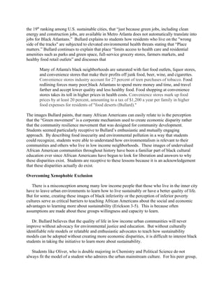 the 19th
ranking among U.S. sustainable cities, that “just because green jobs, including clean
energy and construction jobs, are available in Metro Atlanta does not automatically translate into
jobs for Black Atlantans.” Bullard explains to students how residents who live on the "wrong
side of the tracks" are subjected to elevated environmental health threats stating that “Place
matters.” Bullard continues to explain that place “limits access to health care and residential
amenities such as parks and green space, full-service grocery stores, farmers markets, and
healthy food retail outlets” and discusses that
Many of Atlanta's black neighborhoods are saturated with fast food outlets, liquor stores,
and convenience stores that make their profits off junk food, beer, wine, and cigarettes.
Convenience stores industry account for 27 percent of teen purchases of tobacco. Food
redlining forces many poor black Atlantans to spend more money and time, and travel
farther and accept lower quality and less healthy food. Food shopping at convenience
stores takes its toll in higher prices in health costs. Convenience stores mark up food
prices by at least 20 percent, amounting to a tax of $1,200 a year per family in higher
food expenses for residents of "food deserts (Bullard)."
The images Bullard paints, that many African Americans can easily relate to is the perception
that the “Green movement” is a corporate mechanism used to create economic disparity rather
that the community resilience movement that was designed for community development.
Students seemed particularly receptive to Bullard’s enthusiastic and mutually engaging
approach. By describing food insecurity and environmental pollution in a way that students
could recognize, students were able to understand how environmentalism is relevant to their
communities and others who live in low income neighborhoods. These images of undervalued
African American communities throughout history have been a familiar part of black cultural
education ever since African Americans have begun to look for liberation and answers to why
these disparities exist. Students are receptive to these lessons because it is an acknowledgement
that these disparities actually do exist.
Overcoming Xenophobic Exclusion
There is a misconception among many low income people that those who live in the inner city
have to leave urban environments to learn how to live sustainably or have a better quality of life.
But for some, creating these images of black inferiority or the perception of inferior poverty
cultures serve as critical barriers to teaching African Americans about the social and economic
advantages to learning more about sustainability (Erickson 3-5). This is because often
assumptions are made about these groups willingness and capacity to learn.
Dr. Bullard believes that the quality of life in low income urban communities will never
improve without advocacy for environmental justice and education. But without culturally
identifiable role models or relatable and enthusiastic advocates to teach how sustainability
models can be adopted without creating more economic disparities, it is difficult to interest black
students in taking the initiative to learn more about sustainability.
Students like Oliver, who is double majoring in Chemistry and Political Science do not
always fit the model of a student who admires the urban mainstream culture. For his peer group,
 