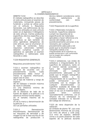 ARTÍCULO 2
EL EXAMEN RADIOGRÁFICO
ÁMBITO T-210
El método radiográfico se describe
en este artículo para el examen de
materiales, incluyendo piezas de
fundición y juntas se utiliza junto
con el artículo 1, Requisitos
Generales. Las definiciones de los
términos utilizados en este artículo
están en el Apéndice V Obligatorio
de este artículo. Ciertos productos
específicos,-técnica específica y de
aplicación los requisitos
específicos se dan también en
otros apéndices obligatorias de
este artículo, que se enumeran en
la tabla de contenido. Estos
requisitos adicionales también
deberán cumplirse cuando un
apéndice es aplicable al examen
radiográfico o radioscopia está
llevando a cabo.
T-220 REQUISITOS GENERALES
Requisitos procedimiento T-221
T-221.1 examen radiográfico se
realizará de acuerdo con un
procedimiento escrito. Cada
procedimiento debe incluir al
menos la siguiente información,
según sea el caso:
(A) el tipo de material y rango de
espesor,
(B) de isótopos o tensión máxima
de rayos X utilizado,
(C) una distancia mínima de
fuente-objeto,
(D) la distancia de lado de la
fuente de objeto a la película a la
distancia mínima fuente-objeto,
(E) el tamaño máximo de la
fuente,
(F) de la marca y denominación de
la película, y
(G) Las pantallas utilizadas.
T-221.2 Demostración
Procedimiento. Demostración de
los requisitos de densidad y de
imagen ICI de la fase escrita en las
radiografías de producción o
técnica deberá considerarse como
prueba satisfactoria de
conformidad con dicho
procedimiento.
T-222 Preparación de la superficie
T-222.1 Materiales incluida la
fundición. Superficies deberán
cumplir los requisitos de la
especificación de materiales
aplicables o hacer referencia a la
sección del código, con el
acondicionamiento adicional, si es
necesario, por cualquier
procedimiento adecuado a tal
grado que la resultante imagen
radiográfica debido a las
irregularidades de la superficie no
puede enmascarar o ser confundida
con la imagen de cualquier
discontinuidad.
T-222.2 soldaduras. Las ondas de
soldadura o irregularidades de la
superficie de soldadura, tanto en
el interior (donde accesible) y
fuera del reglamento será
eliminado por cualquier
procedimiento adecuado a tal
grado que la imagen radiográfica
resultante debido a las
irregularidades de la superficie no
puede enmascarar o ser
confundida con la imagen de
cualquier discontinuidad. La
superficie acabada de todas las
uniones soldadas a tope puede
estar al ras con el material base o
puede tener coronas
razonablemente uniformes, con el
refuerzo de no sobrepasar la
cantidad indicada en la Sección
del Código de referencia.
T-223 de retro dispersión de la
radiación
Un símbolo de plomo "B", con unas
dimensiones mínimas de 1/2 pulg.
(13 mm) de altura y 1/16 pulg.
(1.6 mm) de espesor, deberán
unirse a la parte posterior de cada
soporte de la película durante
 