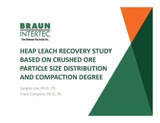 HEAP LEACH RECOVERY STUDY 
BASED ON CRUSHED ORE 
PARTICLE SIZE DISTRIBUTION 
AND COMPACTION DEGREE
Sangho Lee, Ph.D., PE  
Franz Campero, Ph.D., PE
 